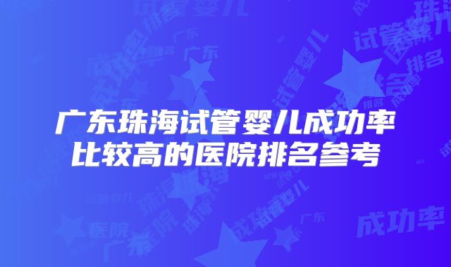 广东珠海试管婴儿成功率比较高的医院排名参考