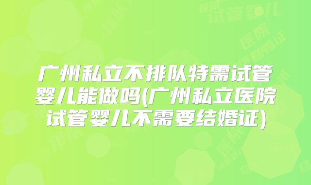 广州私立不排队特需试管婴儿能做吗(广州私立医院试管婴儿不需要结婚证)