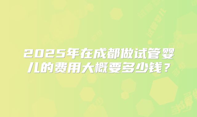 2025年在成都做试管婴儿的费用大概要多少钱？