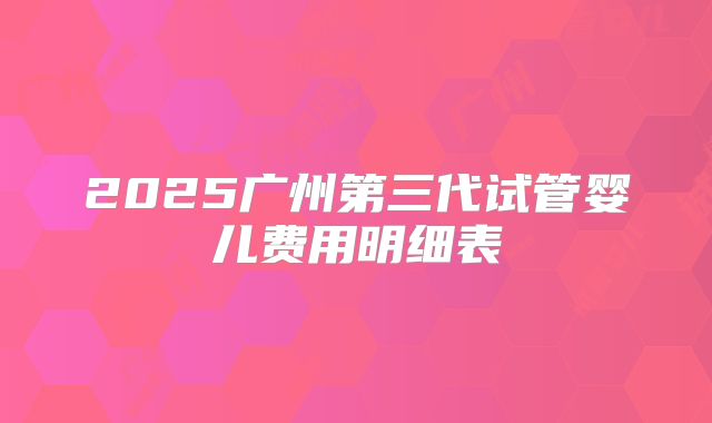 2025广州第三代试管婴儿费用明细表