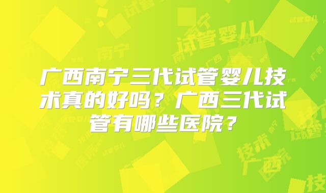 广西南宁三代试管婴儿技术真的好吗?广西三代试管有哪些医院?