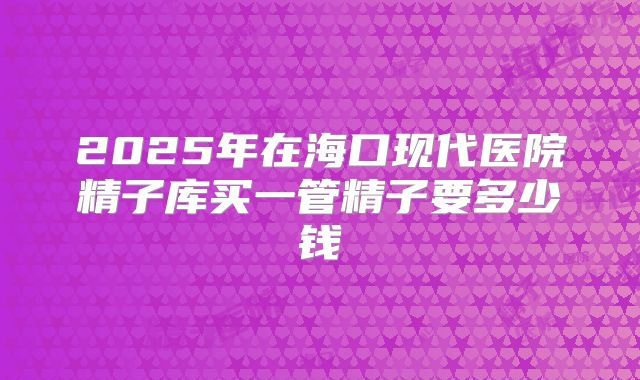 2025年在海口现代医院精子库买一管精子要多少钱