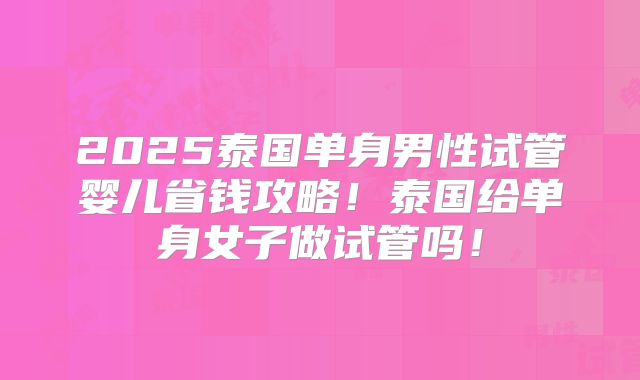 2025泰国单身男性试管婴儿省钱攻略！泰国给单身女子做试管吗！