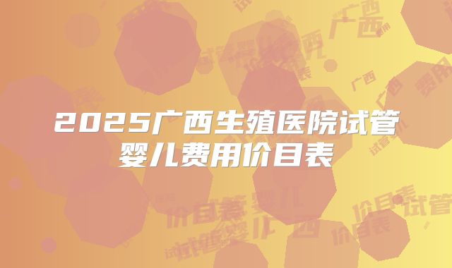 2025广西生殖医院试管婴儿费用价目表