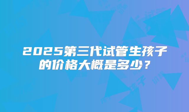 2025第三代试管生孩子的价格大概是多少？