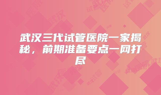 武汉三代试管医院一家揭秘,前期准备要点一网打尽