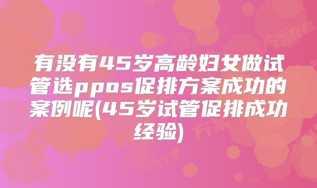有没有45岁高龄妇女做试管选ppos促排方案成功的案例呢(45岁试管促排成功经验)