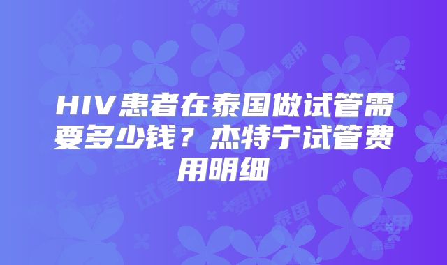 HIV患者在泰国做试管需要多少钱？杰特宁试管费用明细
