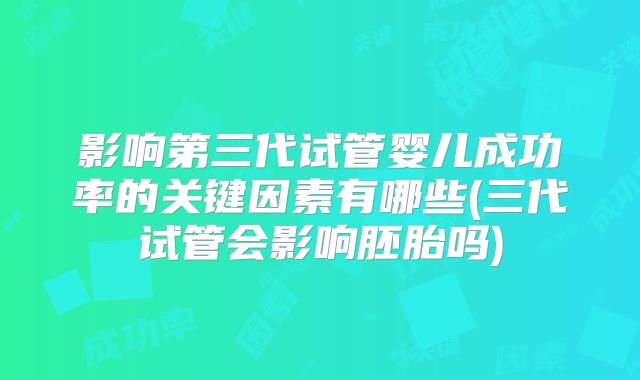 影响第三代试管婴儿成功率的关键因素有哪些(三代试管会影响胚胎吗)