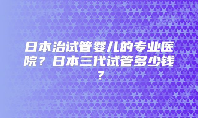 日本治试管婴儿的专业医院？日本三代试管多少钱？
