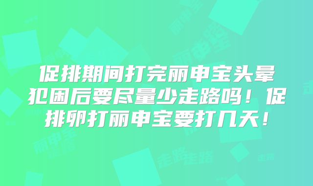 促排期间打完丽申宝头晕犯困后要尽量少走路吗！促排卵打丽申宝要打几天！