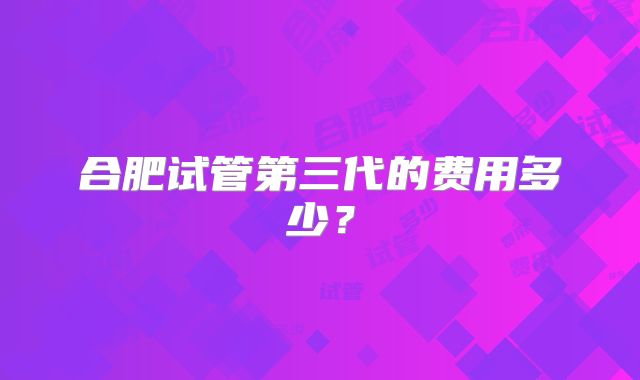 合肥试管第三代的费用多少？