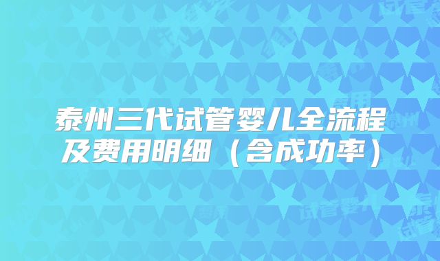 泰州三代试管婴儿全流程及费用明细（含成功率）
