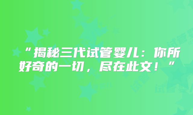 “揭秘三代试管婴儿：你所好奇的一切，尽在此文！”