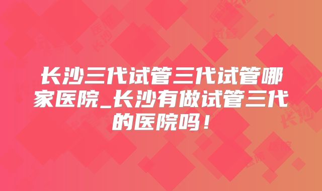 长沙三代试管三代试管哪家医院_长沙有做试管三代的医院吗！