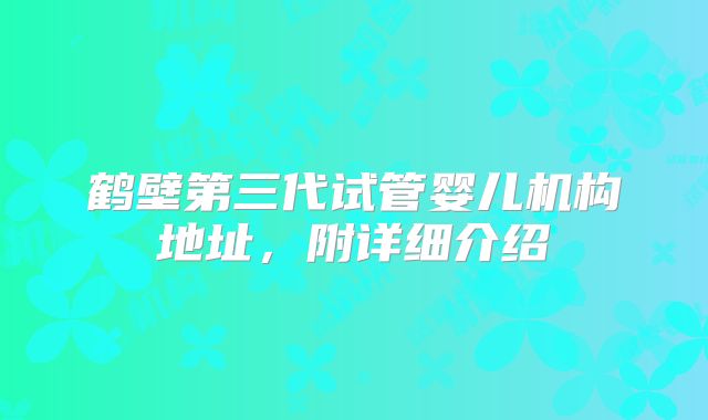 鹤壁第三代试管婴儿机构地址，附详细介绍