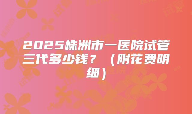 2025株洲市一医院试管三代多少钱？（附花费明细）