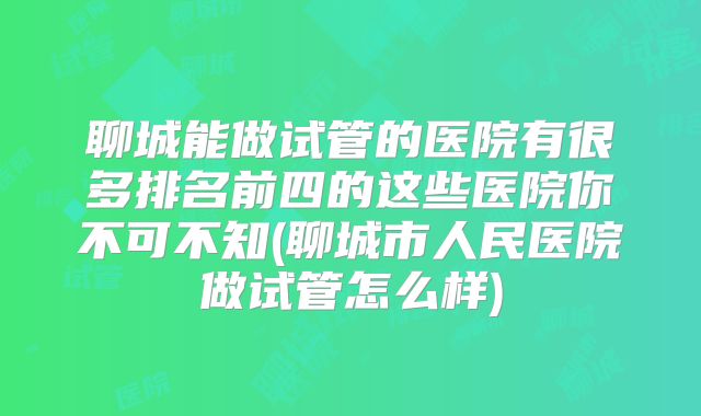 聊城能做试管的医院有很多排名前四的这些医院你不可不知(聊城市人民医院做试管怎么样)