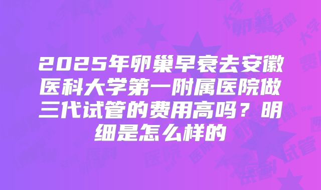 2025年卵巢早衰去安徽医科大学第一附属医院做三代试管的费用高吗？明细是怎么样的