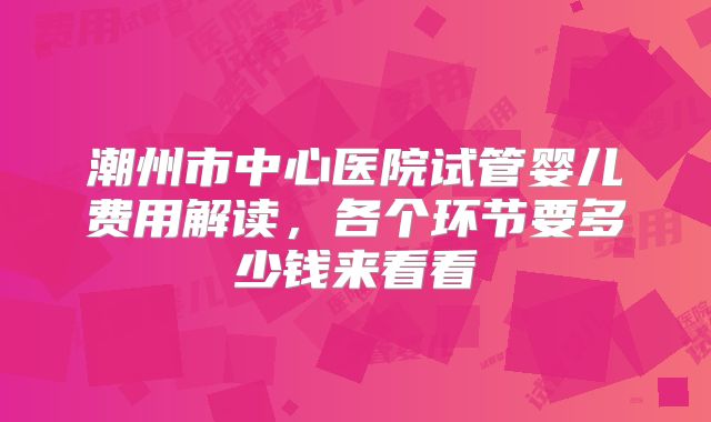 潮州市中心医院试管婴儿费用解读，各个环节要多少钱来看看