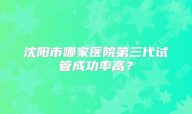 沈阳市哪家医院第三代试管成功率高？