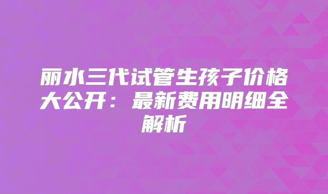 丽水三代试管生孩子价格大公开：最新费用明细全解析