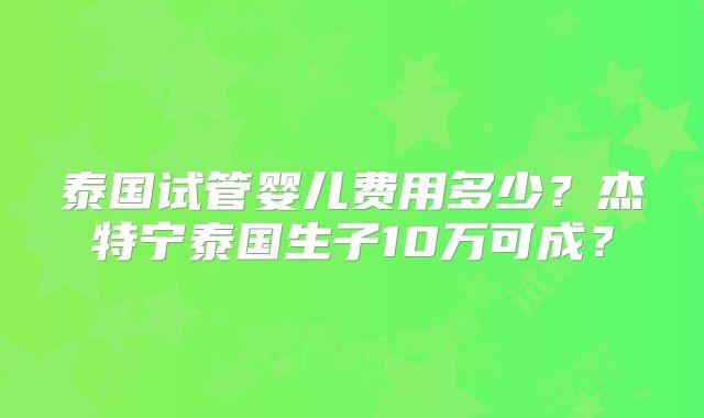 泰国试管婴儿费用多少？杰特宁泰国生子10万可成？