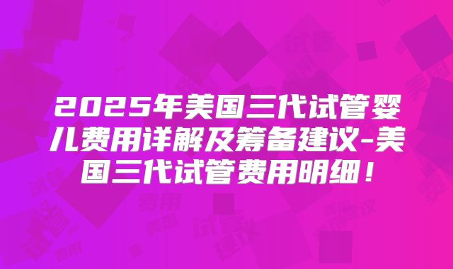 2025年美国三代试管婴儿费用详解及筹备建议-美国三代试管费用明细！