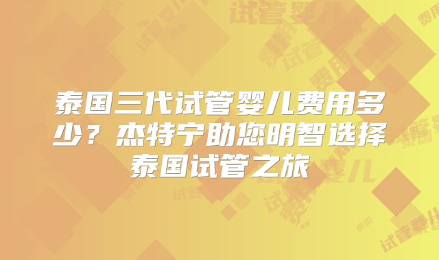 泰国三代试管婴儿费用多少？杰特宁助您明智选择泰国试管之旅