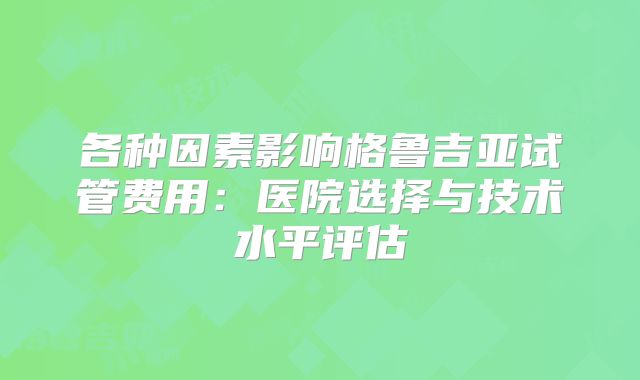 各种因素影响格鲁吉亚试管费用：医院选择与技术水平评估