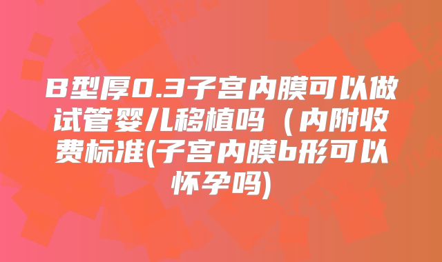 B型厚0.3子宫内膜可以做试管婴儿移植吗（内附收费标准(子宫内膜b形可以怀孕吗)