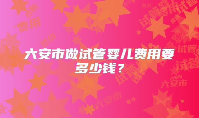 六安市做试管婴儿费用要多少钱？