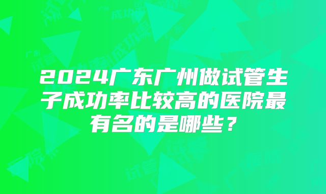 2024广东广州做试管生子成功率比较高的医院最有名的是哪些?