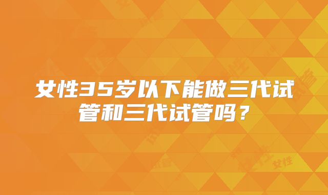 女性35岁以下能做三代试管和三代试管吗?