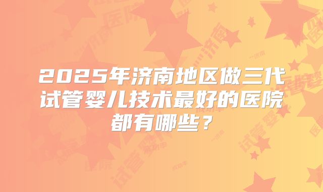 2025年济南地区做三代试管婴儿技术最好的医院都有哪些?