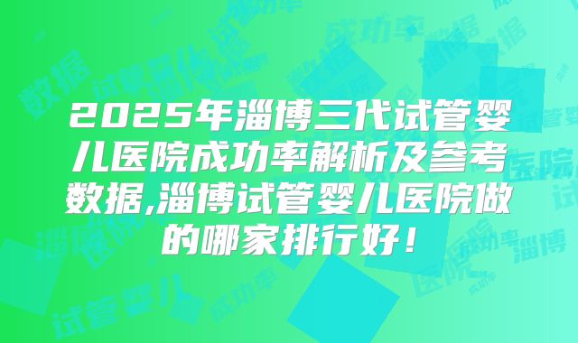 2025年淄博三代试管婴儿医院成功率解析及参考数据,淄博试管婴儿医院做的哪家排行好!