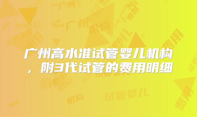 广州高水准试管婴儿机构，附3代试管的费用明细