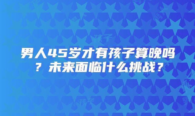 男人45岁才有孩子算晚吗?未来面临什么挑战?