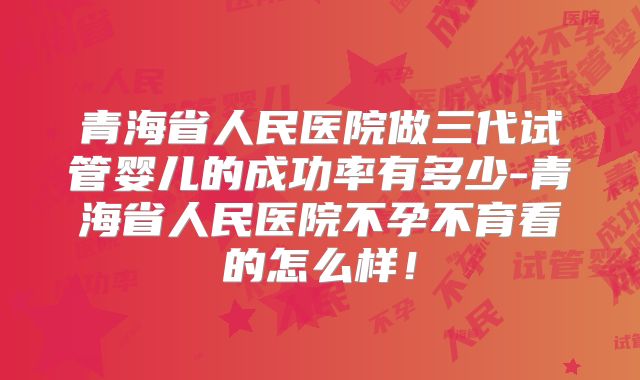 青海省人民医院做三代试管婴儿的成功率有多少-青海省人民医院不孕不育看的怎么样！