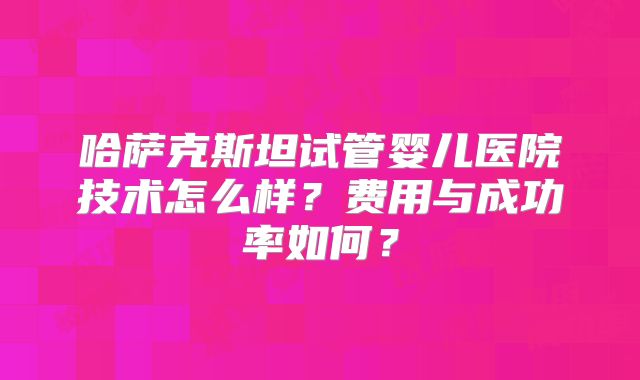 哈萨克斯坦试管婴儿医院技术怎么样？费用与成功率如何？