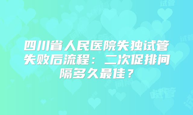 四川省人民医院失独试管失败后流程：二次促排间隔多久最佳？