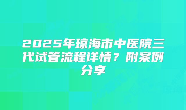 2025年琼海市中医院三代试管流程详情?附案例分享