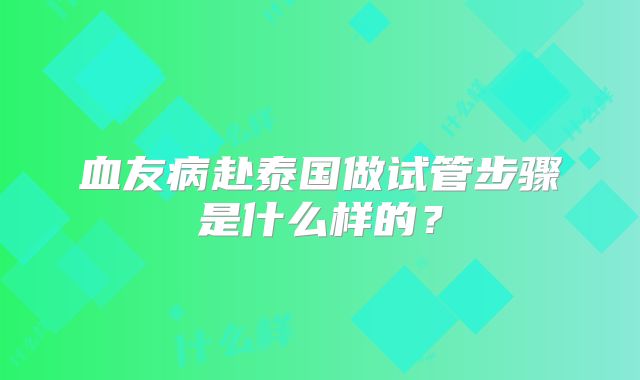 血友病赴泰国做试管步骤是什么样的?
