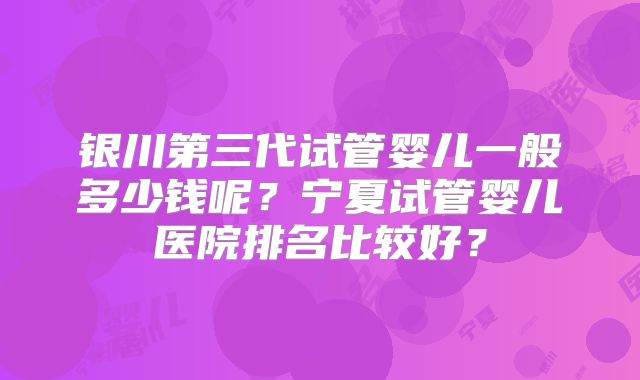 银川第三代试管婴儿一般多少钱呢?宁夏试管婴儿医院排名比较好?