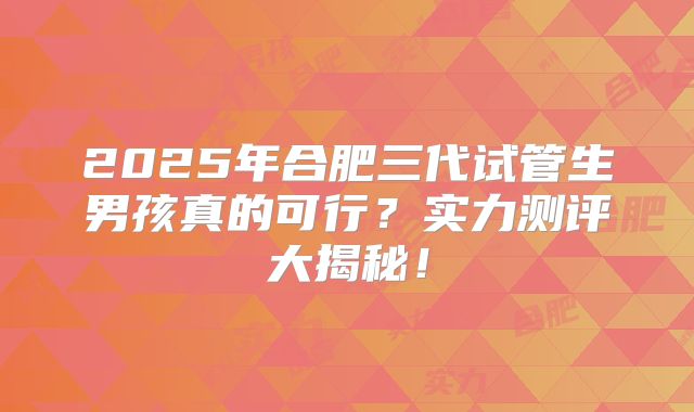 2025年合肥三代试管生男孩真的可行？实力测评大揭秘！
