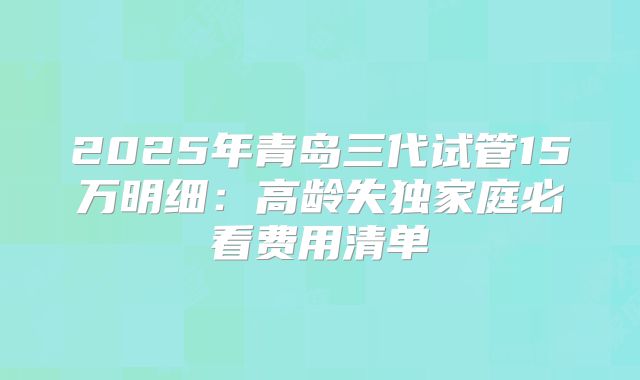 2025年青岛三代试管15万明细：高龄失独家庭必看费用清单