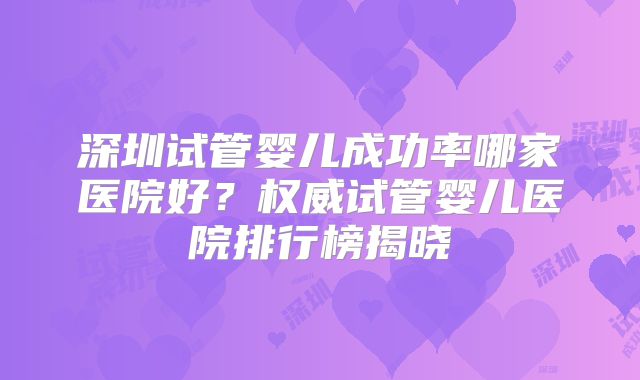 深圳试管婴儿成功率哪家医院好？权威试管婴儿医院排行榜揭晓