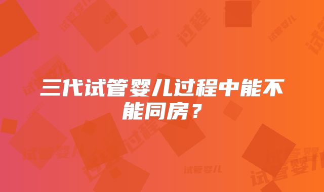 三代试管婴儿过程中能不能同房？