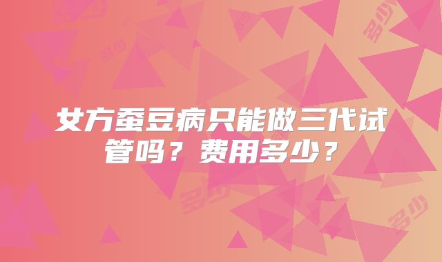 女方蚕豆病只能做三代试管吗?费用多少?
