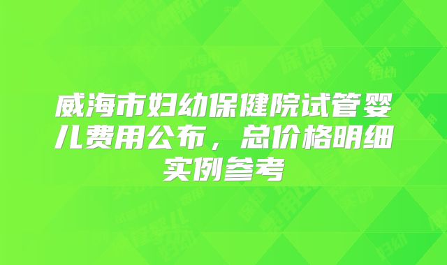 威海市妇幼保健院试管婴儿费用公布，总价格明细实例参考